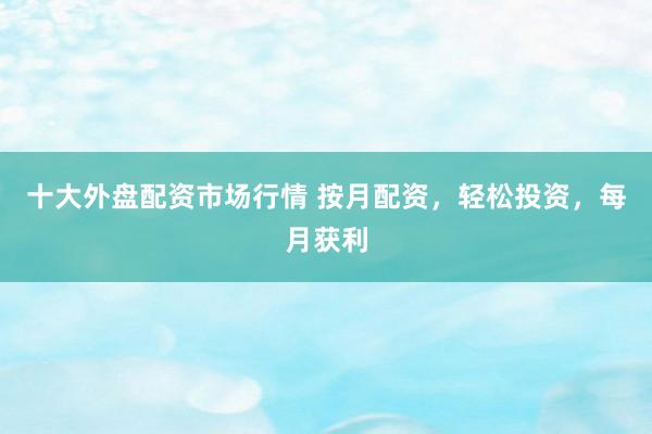 十大外盘配资市场行情 按月配资，轻松投资，每月获利