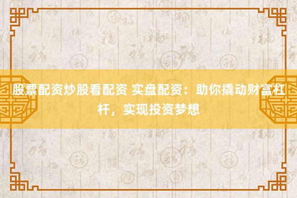 股票配资炒股看配资 实盘配资：助你撬动财富杠杆，实现投资梦想