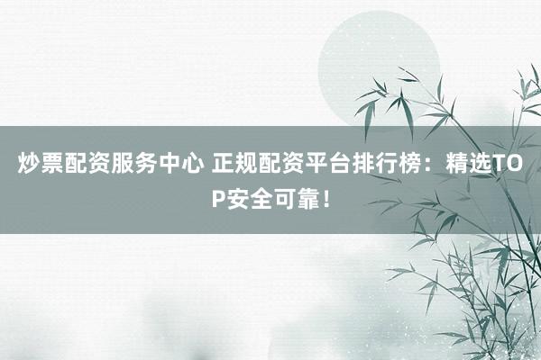 炒票配资服务中心 正规配资平台排行榜：精选TOP安全可靠！