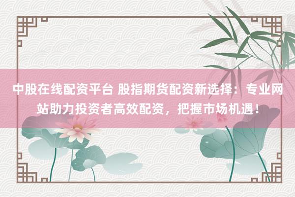 中股在线配资平台 股指期货配资新选择：专业网站助力投资者高效配资，把握市场机遇！