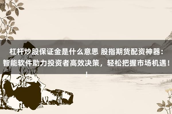 杠杆炒股保证金是什么意思 股指期货配资神器：智能软件助力投资者高效决策，轻松把握市场机遇！