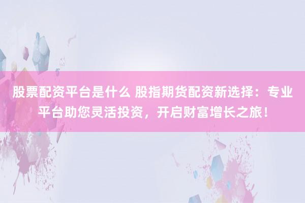 股票配资平台是什么 股指期货配资新选择：专业平台助您灵活投资，开启财富增长之旅！