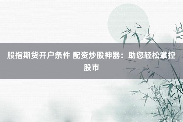 股指期货开户条件 配资炒股神器：助您轻松掌控股市