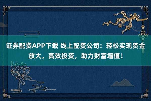证券配资APP下载 线上配资公司：轻松实现资金放大，高效投资，助力财富增值！