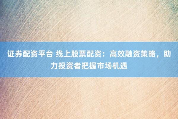 证券配资平台 线上股票配资：高效融资策略，助力投资者把握市场机遇