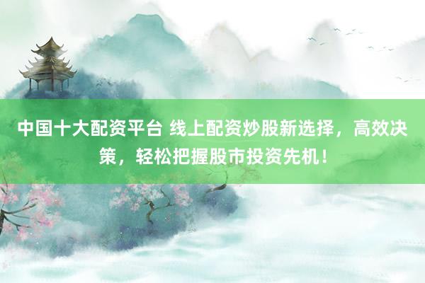 中国十大配资平台 线上配资炒股新选择，高效决策，轻松把握股市投资先机！