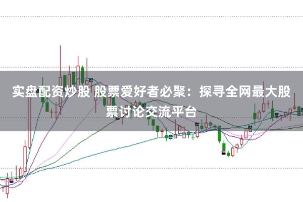 实盘配资炒股 股票爱好者必聚：探寻全网最大股票讨论交流平台