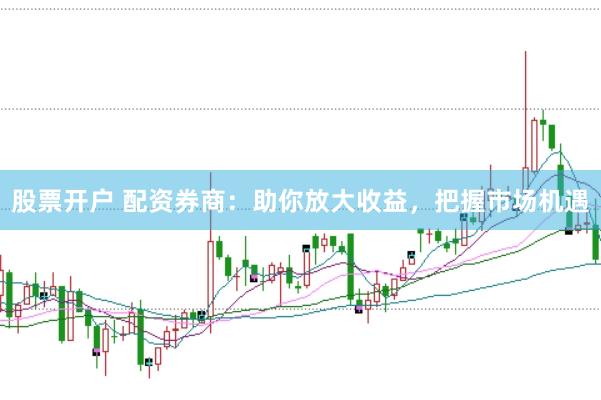 股票开户 配资券商：助你放大收益，把握市场机遇