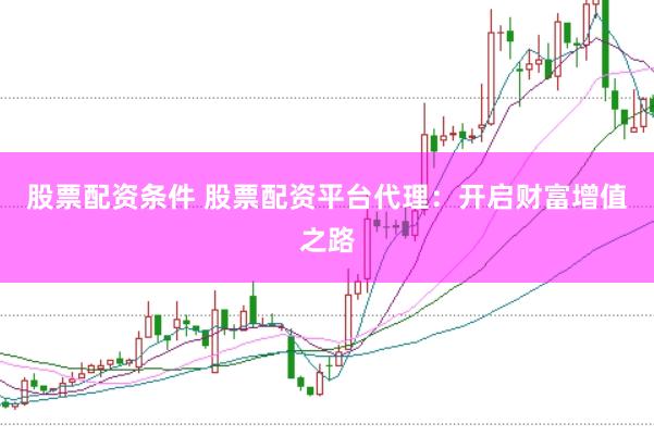 股票配资条件 股票配资平台代理：开启财富增值之路