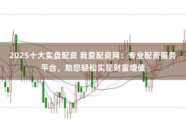 2025十大实盘配资 我爱配资网：专业配资服务平台，助您轻松实现财富增值