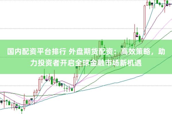 国内配资平台排行 外盘期货配资：高效策略，助力投资者开启全球金融市场新机遇