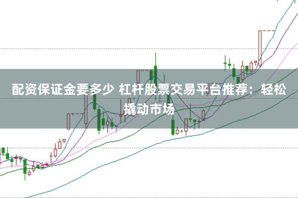 配资保证金要多少 杠杆股票交易平台推荐：轻松撬动市场