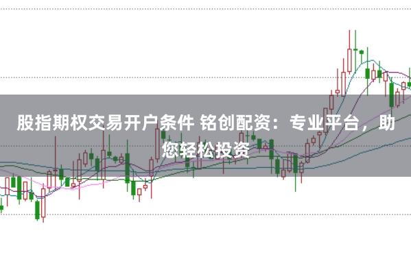 股指期权交易开户条件 铭创配资：专业平台，助您轻松投资