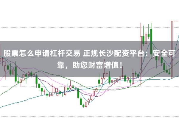 股票怎么申请杠杆交易 正规长沙配资平台：安全可靠，助您财富增值！