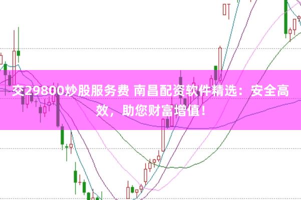 交29800炒股服务费 南昌配资软件精选：安全高效，助您财富增值！