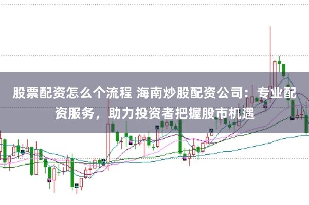 股票配资怎么个流程 海南炒股配资公司：专业配资服务，助力投资者把握股市机遇