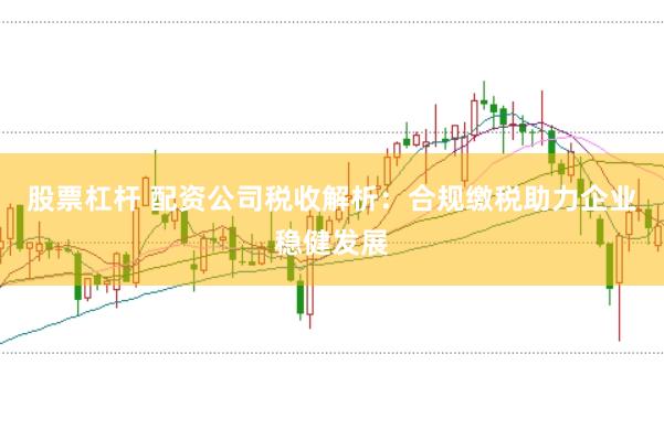 股票杠杆 配资公司税收解析：合规缴税助力企业稳健发展
