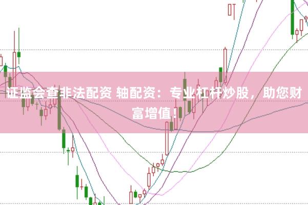 证监会查非法配资 轴配资：专业杠杆炒股，助您财富增值！