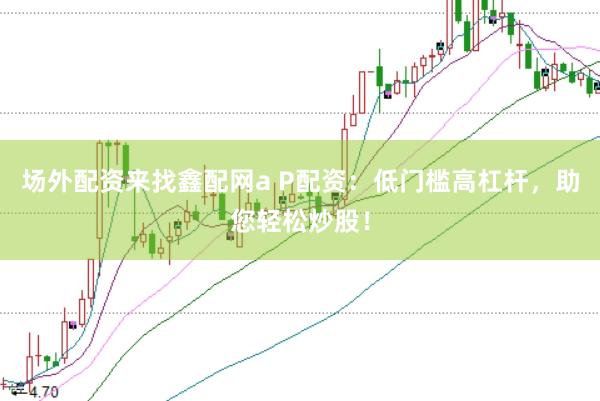 场外配资来找鑫配网a P配资：低门槛高杠杆，助您轻松炒股！