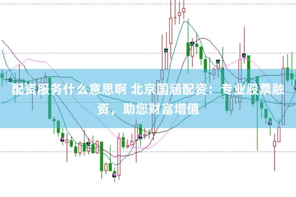 配资服务什么意思啊 北京国涵配资：专业股票融资，助您财富增值