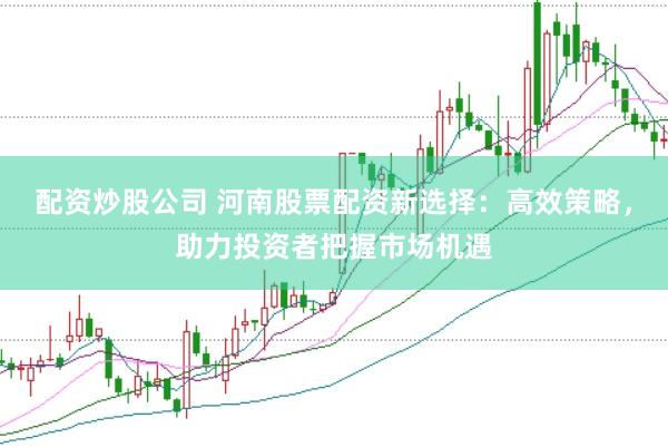 配资炒股公司 河南股票配资新选择：高效策略，助力投资者把握市场机遇
