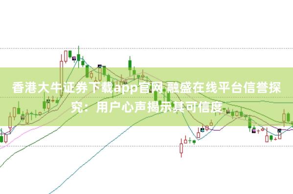 香港大牛证券下载app官网 融盛在线平台信誉探究：用户心声揭示其可信度