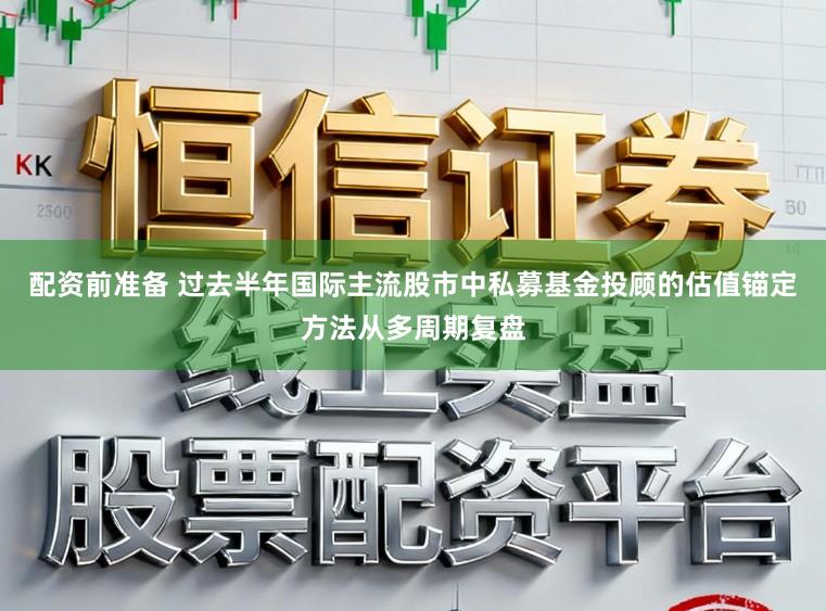 配资前准备 过去半年国际主流股市中私募基金投顾的估值锚定方法从多周期复盘