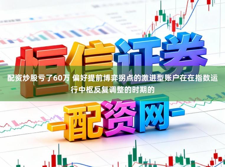 配资炒股亏了60万 偏好提前博弈拐点的激进型账户在在指数运行中枢反复调整的时期的