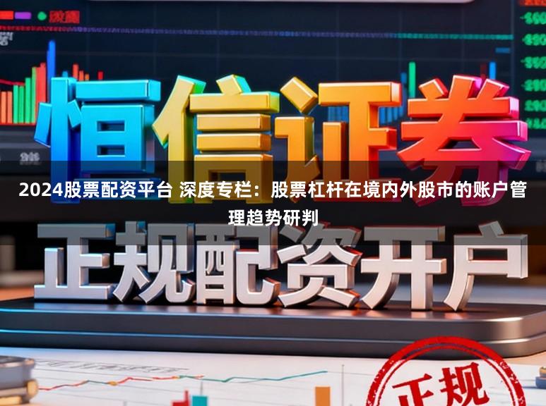 2024股票配资平台 深度专栏：股票杠杆在境内外股市的账户管理趋势研判