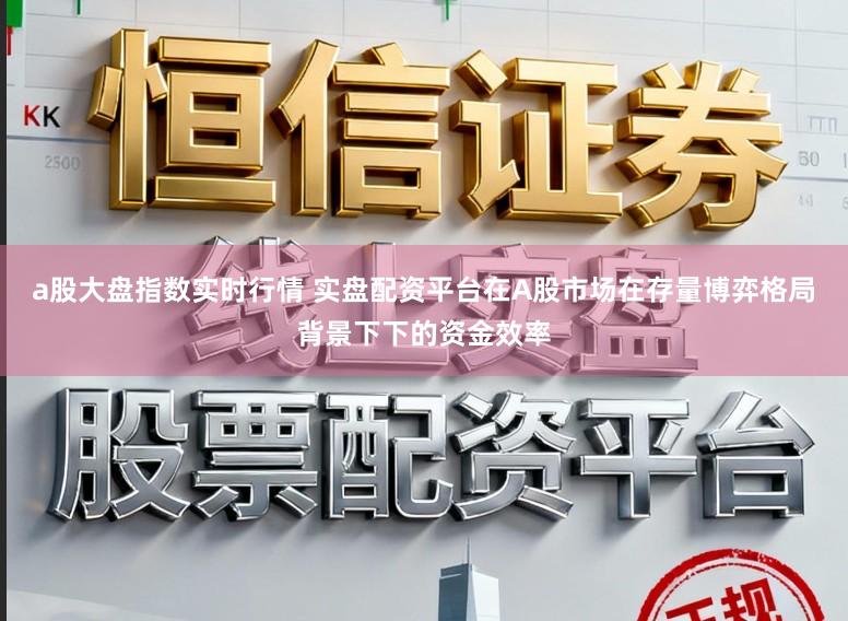 a股大盘指数实时行情 实盘配资平台在A股市场在存量博弈格局背景下下的资金效率