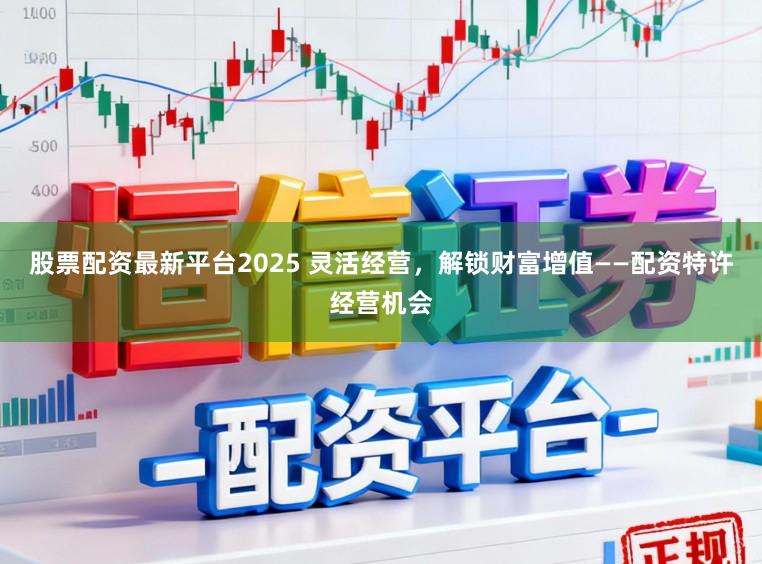 股票配资最新平台2025 灵活经营，解锁财富增值——配资特许经营机会