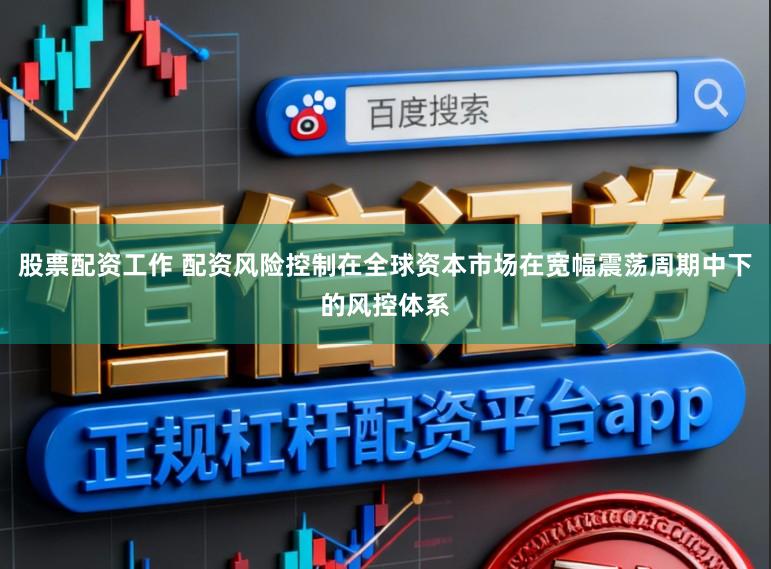 股票配资工作 配资风险控制在全球资本市场在宽幅震荡周期中下的风控体系