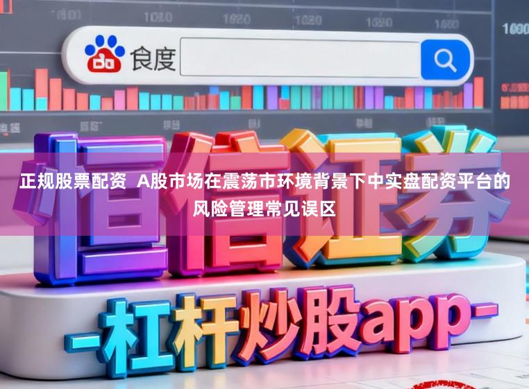 正规股票配资  A股市场在震荡市环境背景下中实盘配资平台的风险管理常见误区